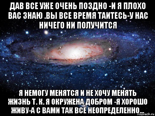 дав все уже очень поздно -и я плохо вас знаю .вы все время таитесь-у нас ничего ни получится я немогу менятся и не хочу менять жизнь т. к. я окружена добром -я хорошо живу-а с вами так все неопределенно...