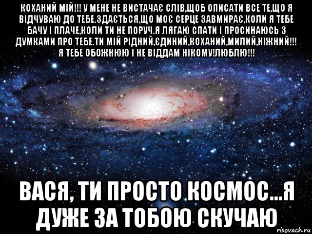 коханий мій!!! у мене не вистачає слів,щоб описати все те,що я відчуваю до тебе.здається,що моє серце завмирає,коли я тебе бачу і плаче,коли ти не поруч.я лягаю спати і просинаюсь з думками про тебе.ти мій рідний,єдиний,коханий,милий,ніжний!!! я тебе обожнюю і не віддам нікому!люблю!!! вася, ти просто космос...я дуже за тобою скучаю