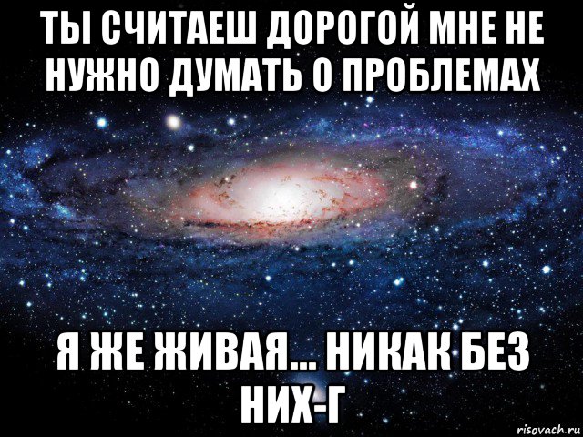 ты считаеш дорогой мне не нужно думать о проблемах я же живая... никак без них-г, Мем Вселенная