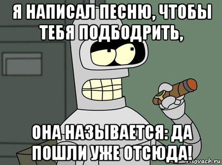 я написал песню, чтобы тебя подбодрить, она называется: да пошли уже отсюда!, Мем бендер родригес