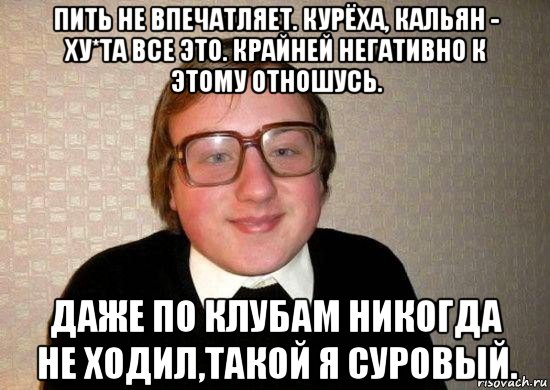 пить не впечатляет. курёха, кальян - ху*та все это. крайней негативно к этому отношусь. даже по клубам никогда не ходил,такой я суровый., Мем Ботан