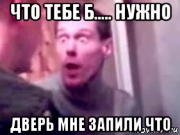 что тебе б..... нужно дверь мне запили что