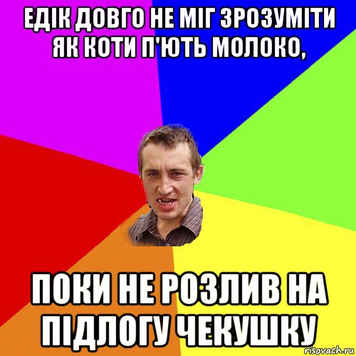 едік довго не міг зрозуміти як коти п'ють молоко, поки не розлив на підлогу чекушку