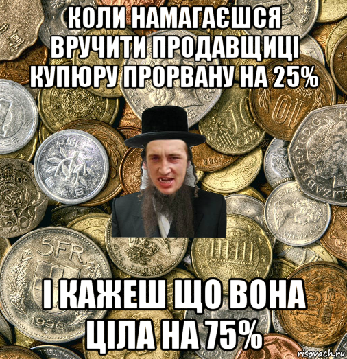 коли намагаєшся вручити продавщиці купюру прорвану на 25% і кажеш що вона ціла на 75%