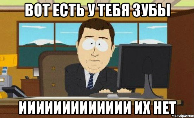 вот есть у тебя зубы иииииииииииии их нет