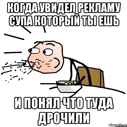 когда увидел рекламу супа который ты ешь и понял что туда дрочили