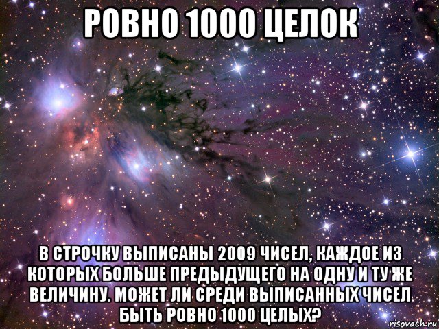 ровно 1000 целок в строчку выписаны 2009 чисел, каждое из которых больше предыдущего на одну и ту же величину. может ли среди выписанных чисел быть ровно 1000 целых?, Мем Космос