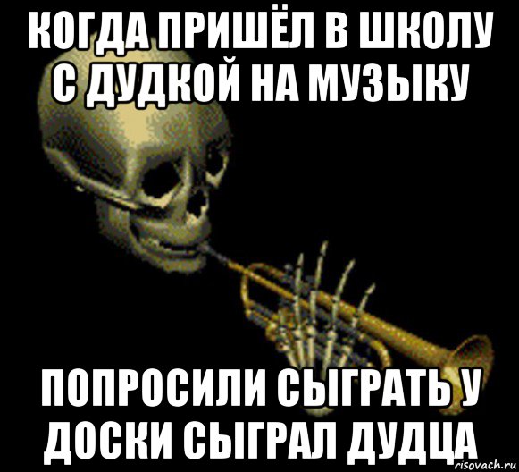 когда пришёл в школу с дудкой на музыку попросили сыграть у доски сыграл дудца