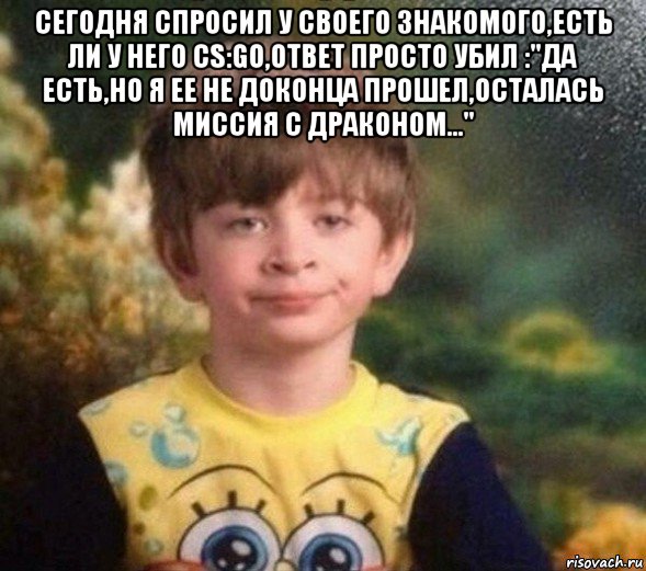 сегодня спросил у своего знакомого,есть ли у него cs:go,ответ просто убил :"да есть,но я ее не доконца прошел,осталась миссия с драконом..." 