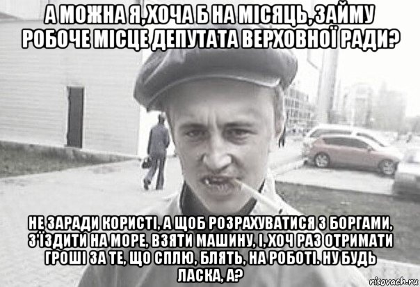 а можна я, хоча б на місяць, займу робоче місце депутата верховної ради? не заради користі, а щоб розрахуватися з боргами, з'їздити на море, взяти машину, і, хоч раз отримати гроші за те, що сплю, блять, на роботі. ну будь ласка, а?, Мем Пацанська философия