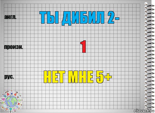 ты дибил 2- 1 нет мне 5+