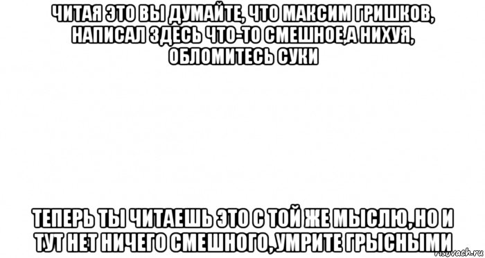 читая это вы думайте, что максим гришков, написал здесь что-то смешное,а нихуя, обломитесь суки теперь ты читаешь это с той же мыслю, но и тут нет ничего смешного, умрите грысными, Мем Пустой лист