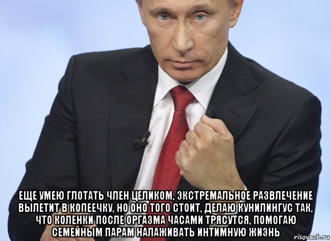  еще умею глотать член целиком, экстремальное развлечение вылетит в копеечку, но оно того стоит, делаю кунилингус так, что коленки после оргазма часами трясутся, помогаю семейным парам налаживать интимную жизнь, Мем Путин показывает кулак