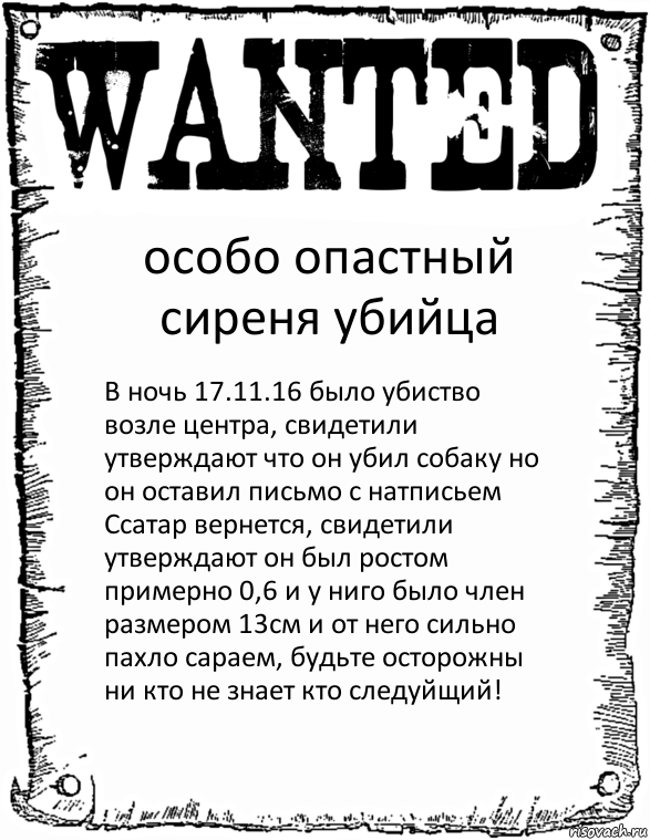 особо опастный сиреня убийца В ночь 17.11.16 было убиство возле центра, свидетили утверждают что он убил собаку но он оставил письмо с натписьем Ссатар вернется, свидетили утверждают он был ростом примерно 0,6 и у ниго было член размером 13см и от него сильно пахло сараем, будьте осторожны ни кто не знает кто следуйщий!