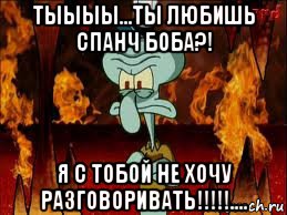 тыыыы...ты любишь спанч боба?! я с тобой не хочу разговоривать!!!!!....