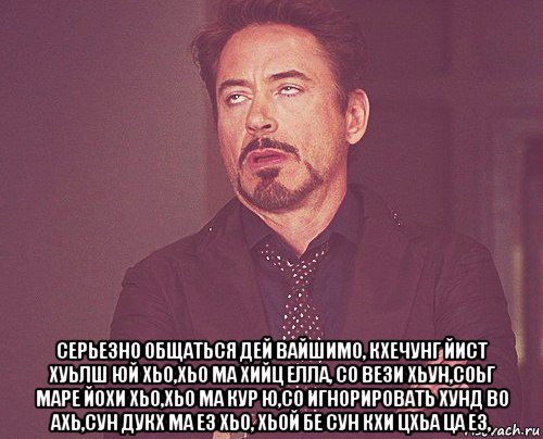  серьезно общаться дей вайшимо, кхечунг йист хуьлш юй хьо,хьо ма хийц елла, со вези хьун,соьг маре йохи хьо,хьо ма кур ю,со игнорировать хунд во ахь,сун дукх ма ез хьо, хьой бе сун кхи цхьа ца ез,, Мем твое выражение лица