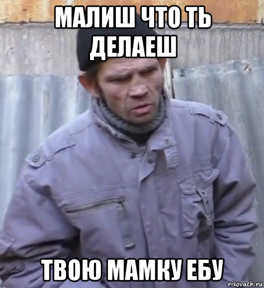 малиш что ть делаеш твою мамку ебу