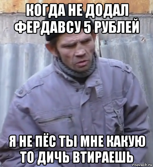 когда не додал фердавсу 5 рублей я не пёс ты мне какую то дичь втираешь