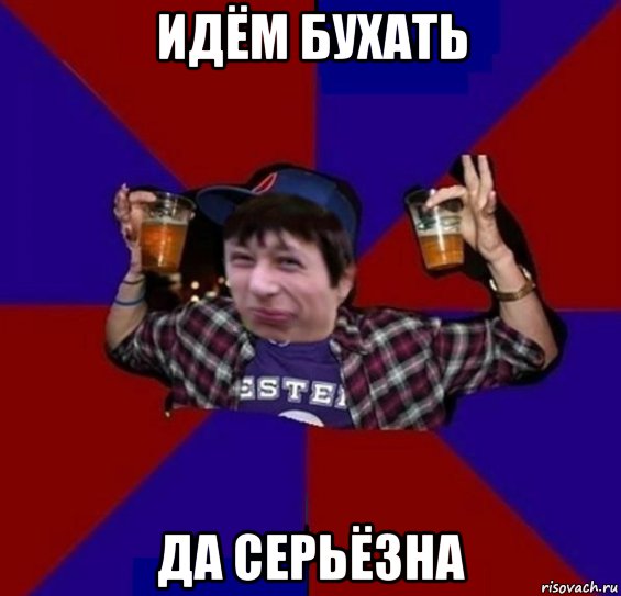 идём бухать да серьёзна