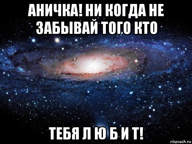 аничка! ни когда не забывай того кто тебя л ю б и т!