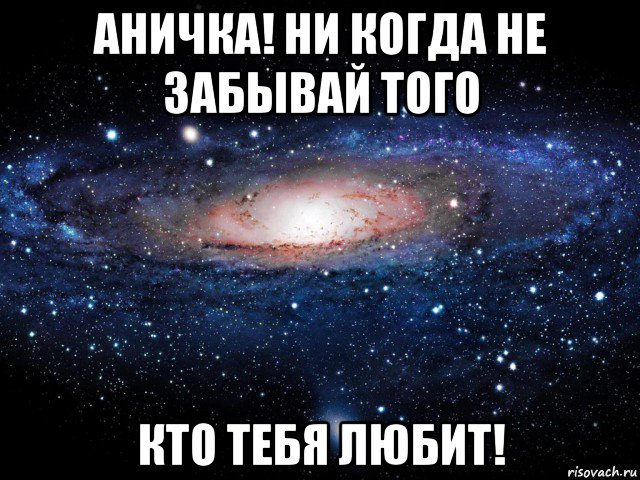 аничка! ни когда не забывай того кто тебя любит!