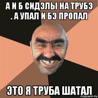 а и б сидэлы на трубэ . а упал и бэ пропал это я труба шатал, Мем Я твой дом труба шатал