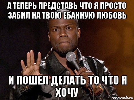 а теперь представь что я просто забил на твою ебанную любовь и пошел делать то что я хочу, Мем  А теперь представь