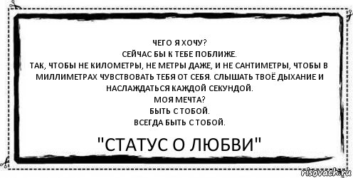 Чего я хочу?
Сейчас бы к тебе поближе.
Так, чтобы не километры, не метры даже, и не сантиметры, чтобы в миллиметрах чувствовать тебя от себя. Слышать твоё дыхание и наслаждаться каждой секундой.
Моя мечта?
Быть с тобой.
Всегда быть с тобой. "Статус О любви", Комикс Асоциальная антиреклама