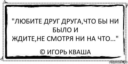 "Любите друг друга,что бы ни было и
Ждите,не смотря ни на что..." © Игорь Кваша, Комикс Асоциальная антиреклама