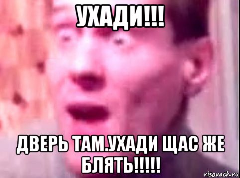 ухади!!! дверь там.ухади щас же блять!!!!!