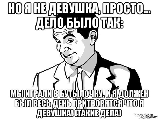 но я не девушка, просто... дело было так: мы играли в бутылочку, и я должен был весь день притворятся что я девушка! (такие дела)