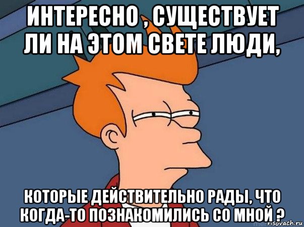 интересно , существует ли на этом свете люди, которые действительно рады, что когда-то познакомились со мной ?, Мем  Фрай (мне кажется или)