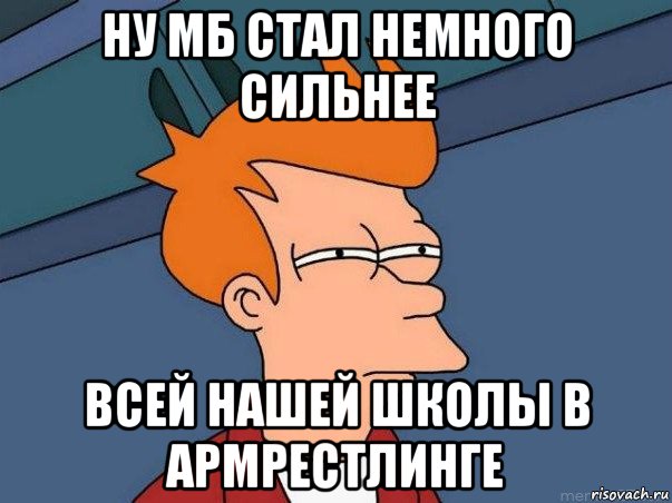 ну мб стал немного сильнее всей нашей школы в армрестлинге, Мем  Фрай (мне кажется или)