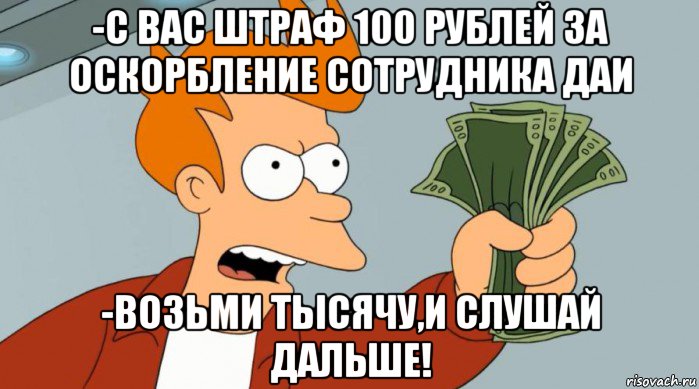 -с вас штраф 100 рублей за оскорбление сотрудника даи -возьми тысячу,и слушай дальше!