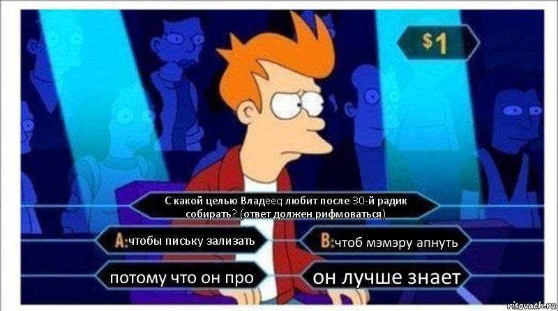 С какой целью Владeeq любит после 30-й радик собирать? (ответ должен рифмоваться) чтобы письку зализать чтоб мэмэру апнуть потому что он про он лучше знает