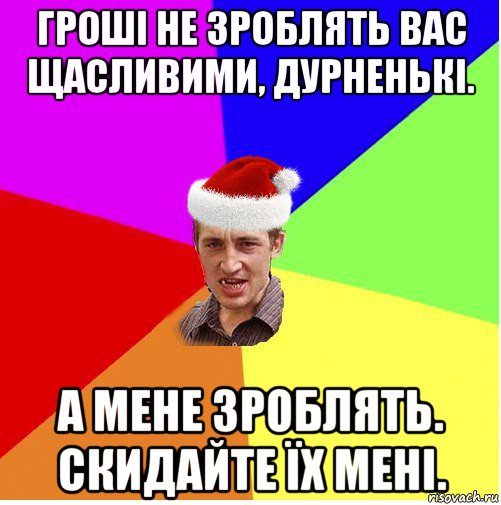 гроші не зроблять вас щасливими, дурненькі. а мене зроблять. скидайте їх мені.