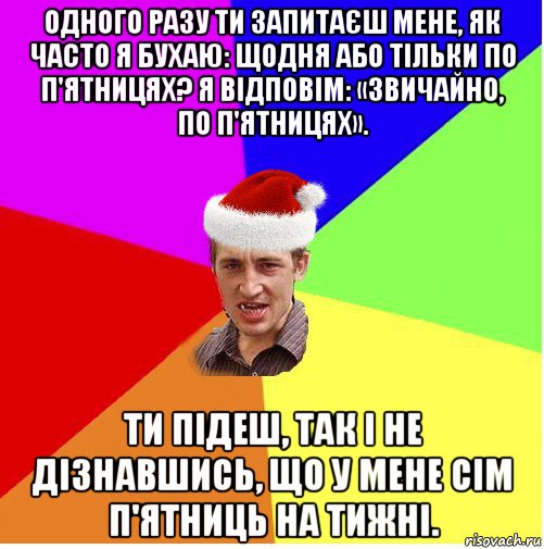 одного разу ти запитаєш мене, як часто я бухаю: щодня або тільки по п'ятницях? я відповім: «звичайно, по п'ятницях». ти підеш, так і не дізнавшись, що у мене сім п'ятниць на тижні.