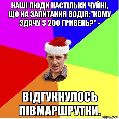 наші люди настільки чуйні, що на запитання водія:"кому здачу з 200 гривень?" - відгукнулось півмаршрутки.