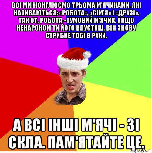 всі ми жонглюємо трьома м'ячиками, які називаються: «робота», «сім'я» і «друзі». так от, робота - гумовий м'ячик. якщо ненароком ти його впустиш, він знову стрибне тобі в руки. а всі інші м'ячі - зі скла. пам'ятайте це.