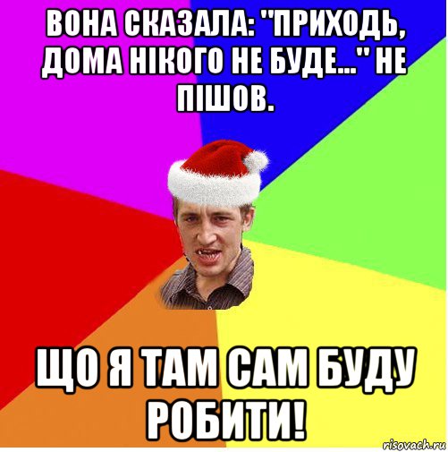 вона сказала: "приходь, дома нікого не буде..." не пішов. що я там сам буду робити!