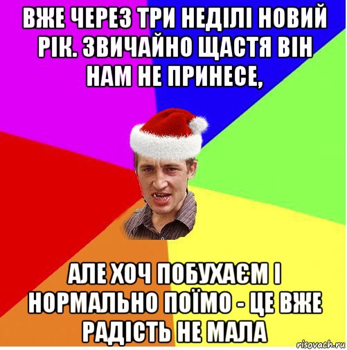 вже через три неділі новий рік. звичайно щастя він нам не принесе, але хоч побухаєм і нормально поїмо - це вже радість не мала