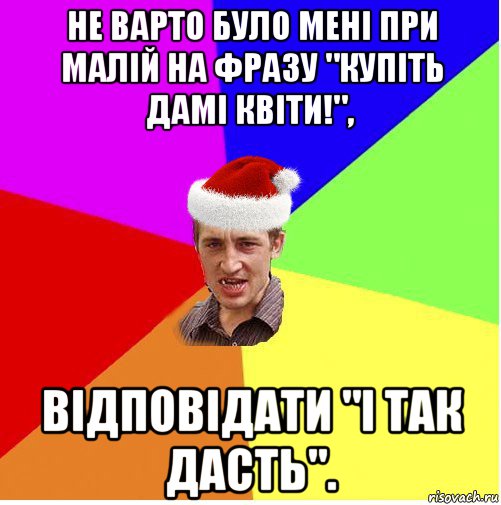 не варто було мені при малій на фразу "купіть дамі квіти!", відповідати "і так дасть".