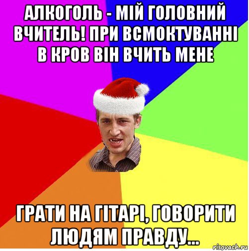 алкоголь - мій головний вчитель! при всмоктуванні в кров він вчить мене грати на гітарі, говорити людям правду...