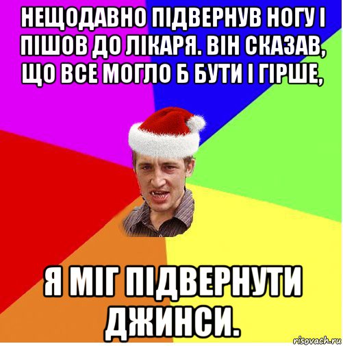 нещодавно підвернув ногу і пішов до лікаря. він сказав, що все могло б бути і гірше, я міг підвернути джинси.