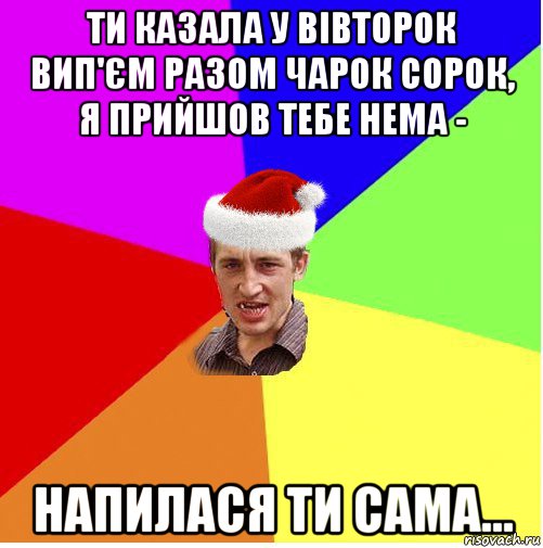 ти казала у вівторок вип'єм разом чарок сорок, я прийшов тебе нема - напилася ти сама...