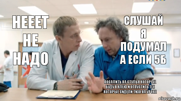 слушай я подумал а если 5б нееет не надо посалить на стулья которые буду в клею и отпустить тех которые сидели тихо на уроке