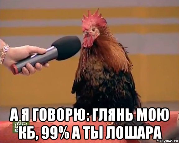  а я говорю: глянь мою кб, 99% а ты лошара