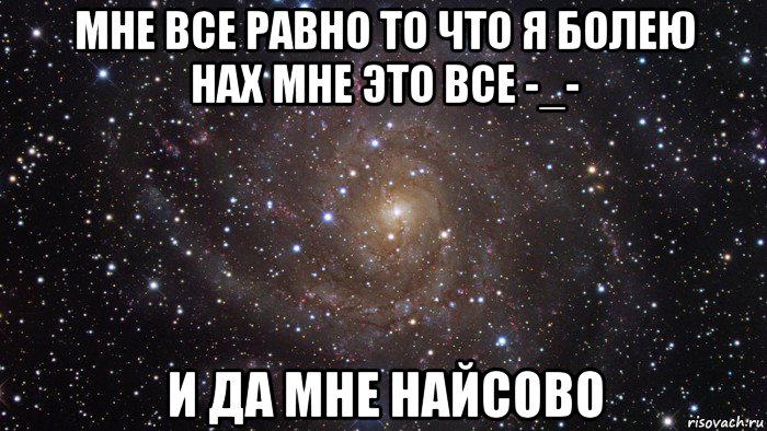 мне все равно то что я болею нах мне это все -_- и да мне найсово, Мем  Космос (офигенно)