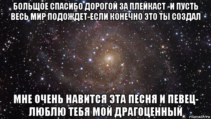 больщое спасибо дорогой за плейкаст -и пусть весь мир подождет-если конечно это ты создал мне очень навится эта песня и певец- люблю тебя мой драгоценный, Мем  Космос (офигенно)