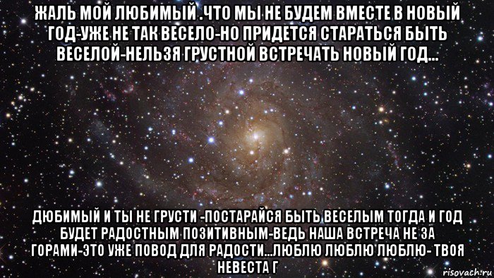 жаль мой любимый .что мы не будем вместе в новый год-уже не так весело-но придется стараться быть веселой-нельзя грустной встречать новый год... дюбимый и ты не грусти -постарайся быть веселым тогда и год будет радостным позитивным-ведь наша встреча не за горами-это уже повод для радости...люблю люблю люблю- твоя невеста г, Мем  Космос (офигенно)